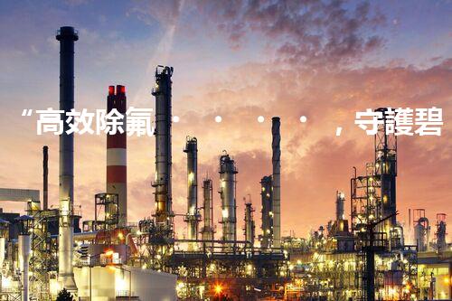 “高效除氟，守護碧水藍天——廢水中氟離子處理新篇章”